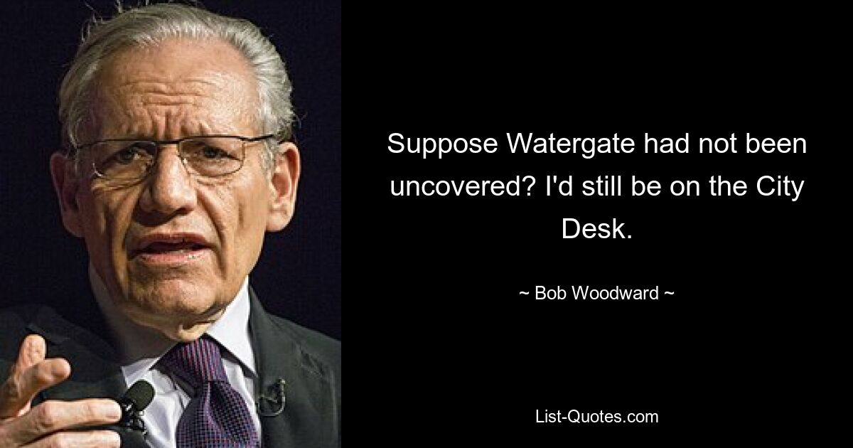 Suppose Watergate had not been uncovered? I'd still be on the City Desk. — © Bob Woodward