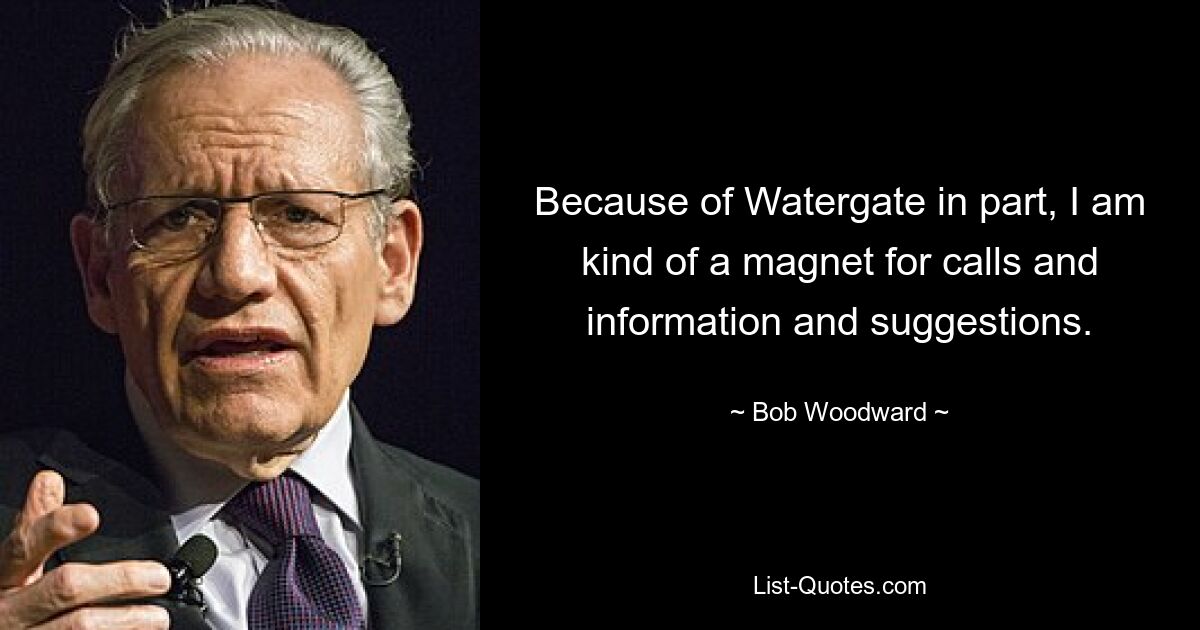 Because of Watergate in part, I am kind of a magnet for calls and information and suggestions. — © Bob Woodward