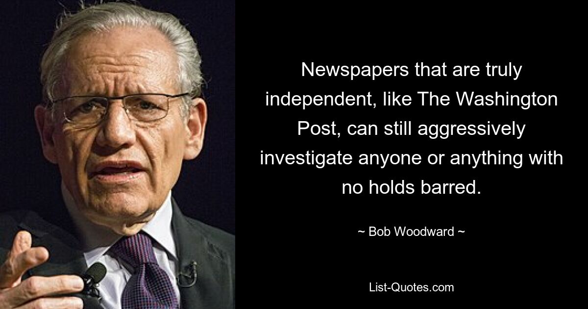 Newspapers that are truly independent, like The Washington Post, can still aggressively investigate anyone or anything with no holds barred. — © Bob Woodward