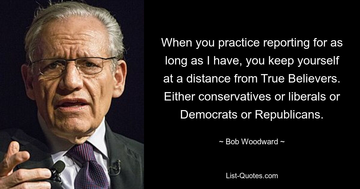 When you practice reporting for as long as I have, you keep yourself at a distance from True Believers. Either conservatives or liberals or Democrats or Republicans. — © Bob Woodward