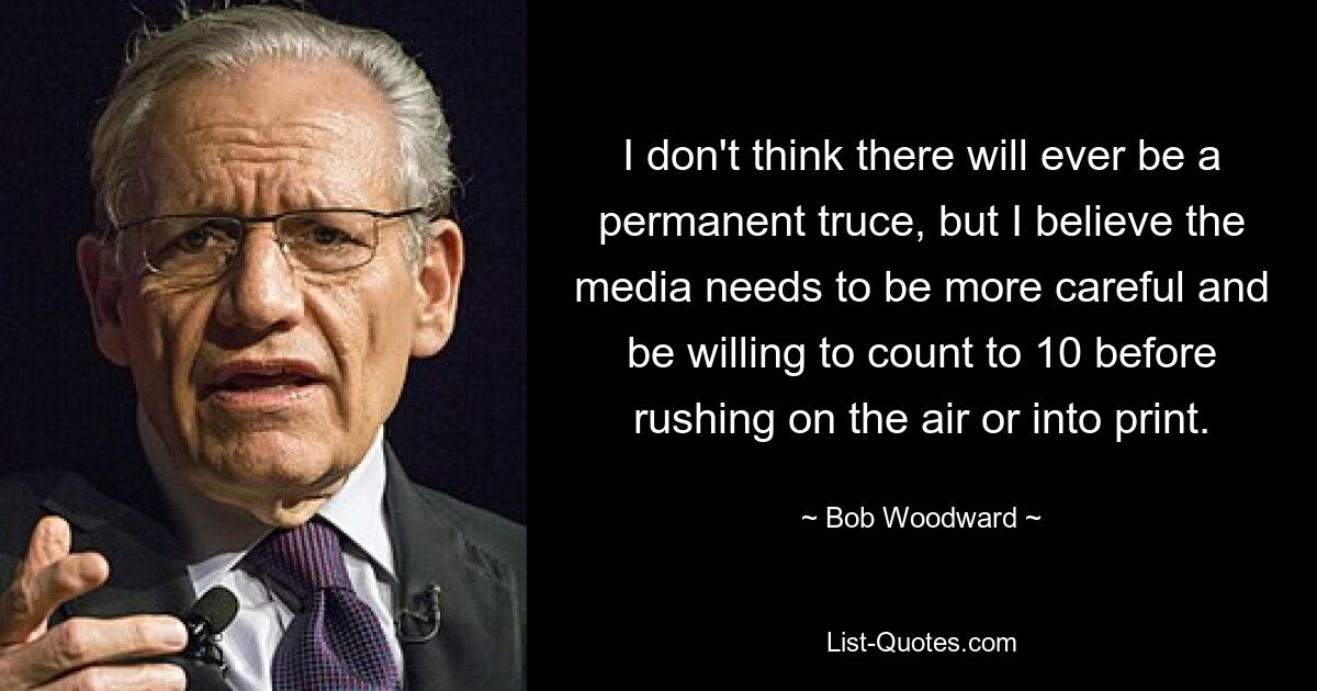 I don't think there will ever be a permanent truce, but I believe the media needs to be more careful and be willing to count to 10 before rushing on the air or into print. — © Bob Woodward