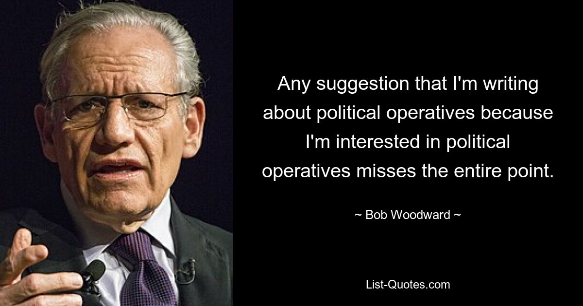 Any suggestion that I'm writing about political operatives because I'm interested in political operatives misses the entire point. — © Bob Woodward