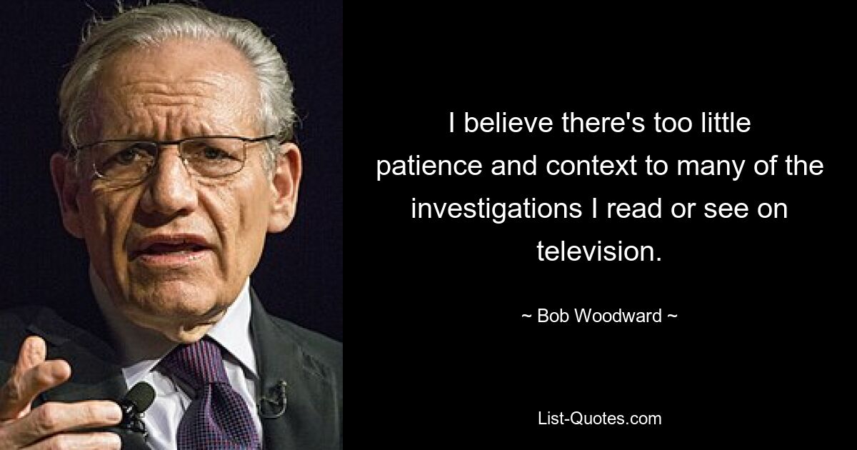 I believe there's too little patience and context to many of the investigations I read or see on television. — © Bob Woodward