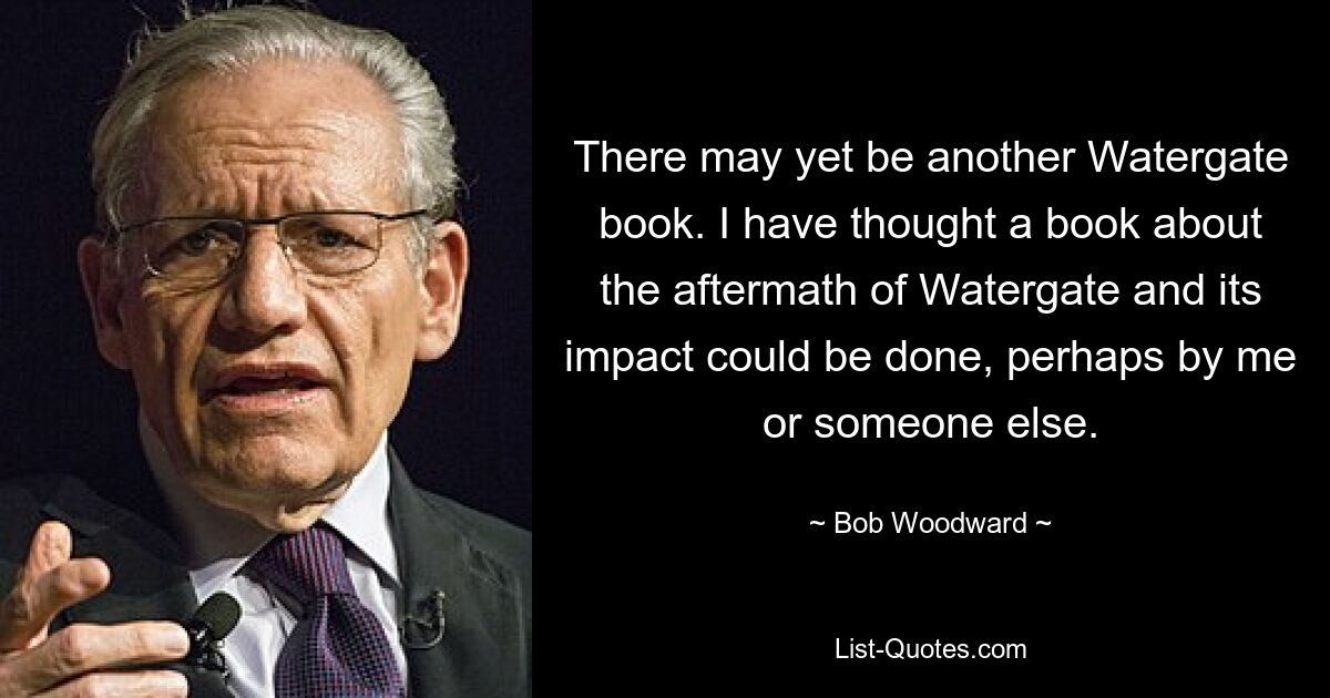 There may yet be another Watergate book. I have thought a book about the aftermath of Watergate and its impact could be done, perhaps by me or someone else. — © Bob Woodward