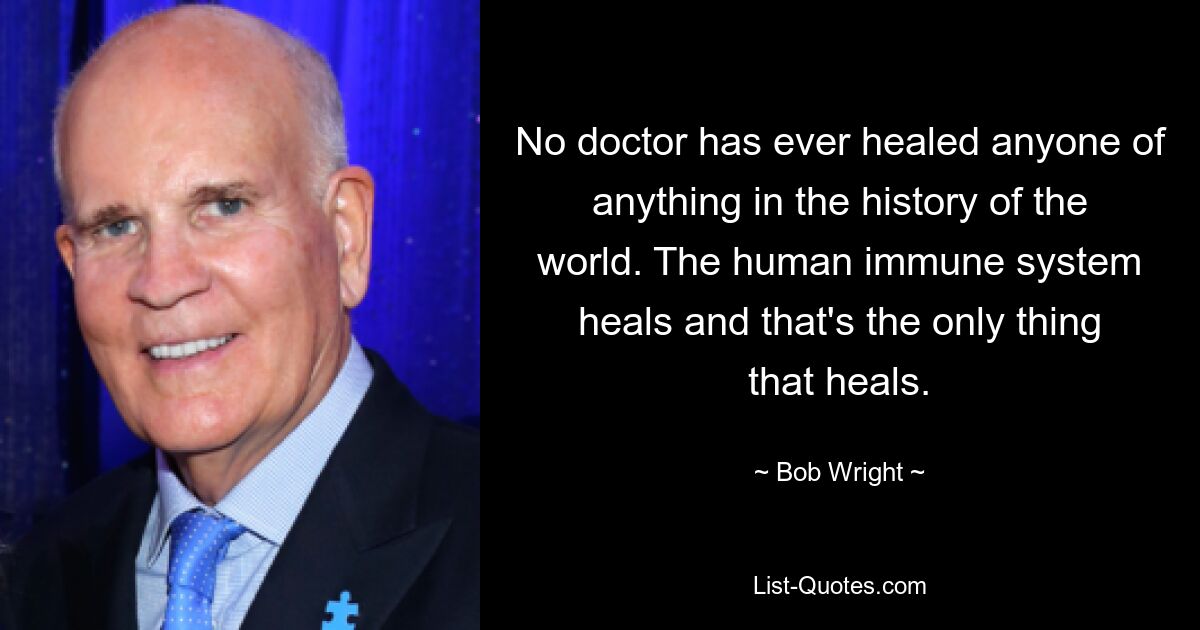 No doctor has ever healed anyone of anything in the history of the world. The human immune system heals and that's the only thing that heals. — © Bob Wright