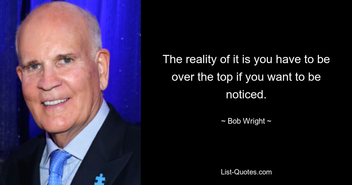 The reality of it is you have to be over the top if you want to be noticed. — © Bob Wright