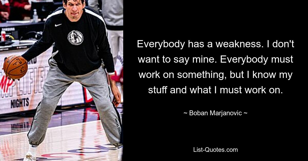 Everybody has a weakness. I don't want to say mine. Everybody must work on something, but I know my stuff and what I must work on. — © Boban Marjanovic