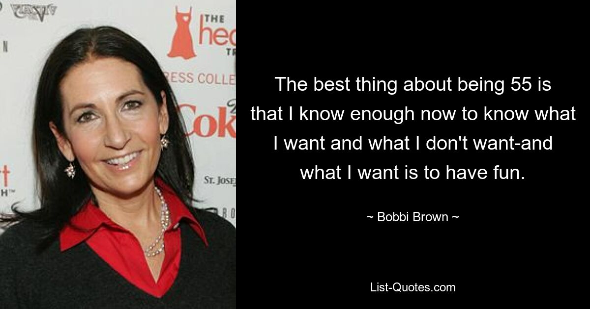 The best thing about being 55 is that I know enough now to know what I want and what I don't want-and what I want is to have fun. — © Bobbi Brown