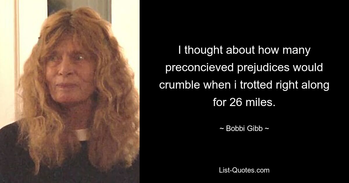 I thought about how many preconcieved prejudices would crumble when i trotted right along for 26 miles. — © Bobbi Gibb