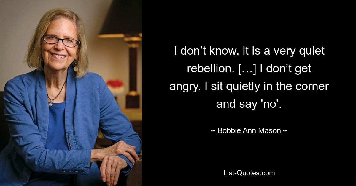 I don’t know, it is a very quiet rebellion. […] I don’t get angry. I sit quietly in the corner and say 'no'. — © Bobbie Ann Mason