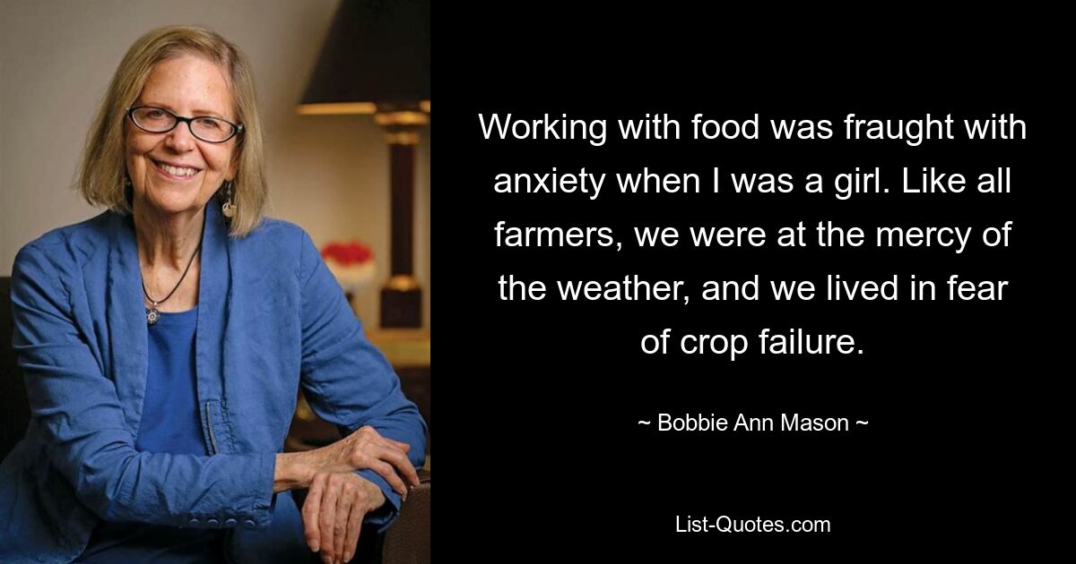 Working with food was fraught with anxiety when I was a girl. Like all farmers, we were at the mercy of the weather, and we lived in fear of crop failure. — © Bobbie Ann Mason