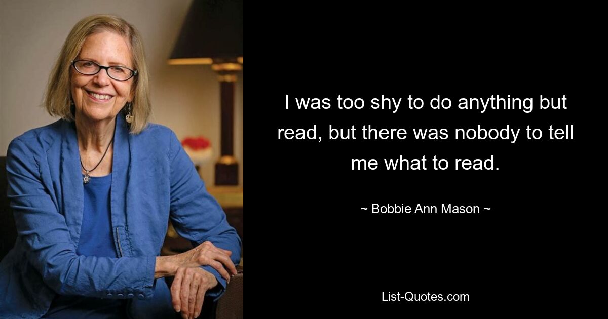 I was too shy to do anything but read, but there was nobody to tell me what to read. — © Bobbie Ann Mason