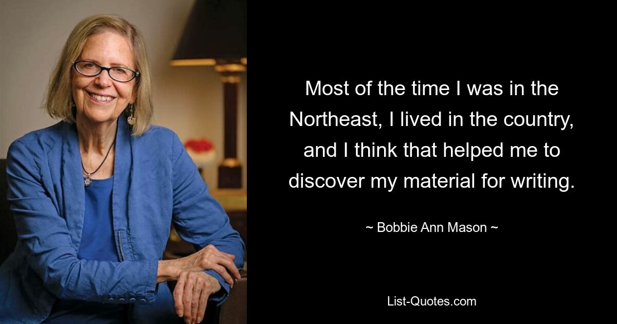 Most of the time I was in the Northeast, I lived in the country, and I think that helped me to discover my material for writing. — © Bobbie Ann Mason