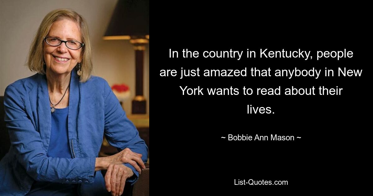 In the country in Kentucky, people are just amazed that anybody in New York wants to read about their lives. — © Bobbie Ann Mason