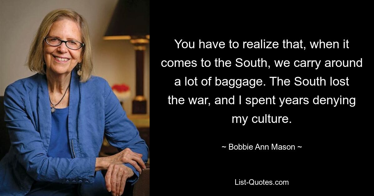 You have to realize that, when it comes to the South, we carry around a lot of baggage. The South lost the war, and I spent years denying my culture. — © Bobbie Ann Mason