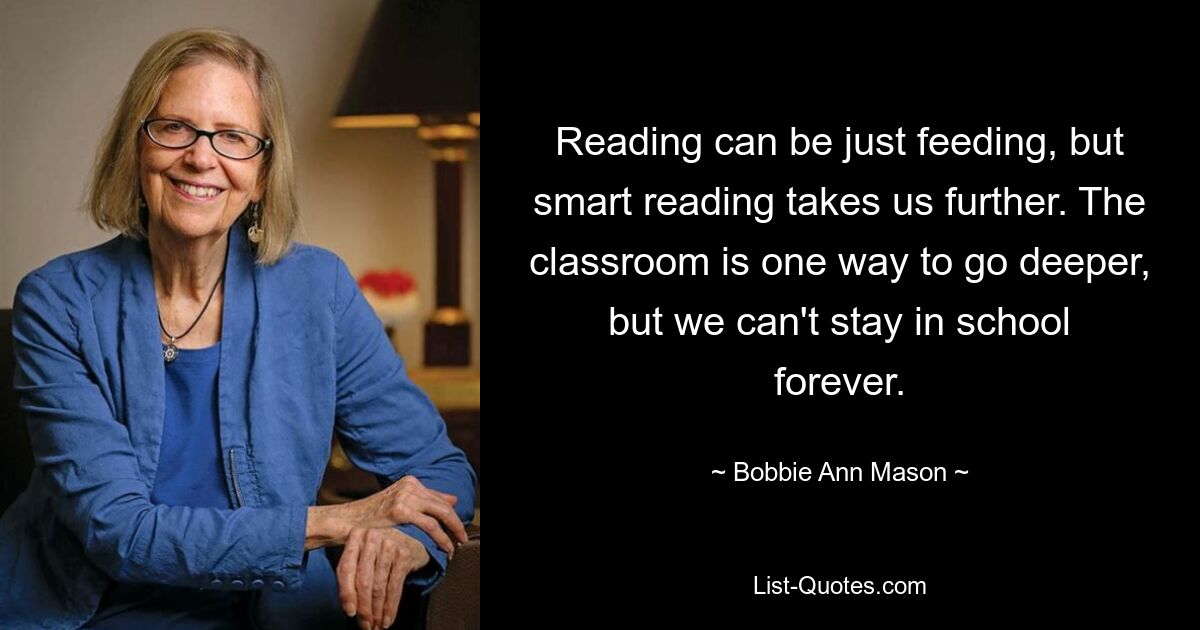 Reading can be just feeding, but smart reading takes us further. The classroom is one way to go deeper, but we can't stay in school forever. — © Bobbie Ann Mason