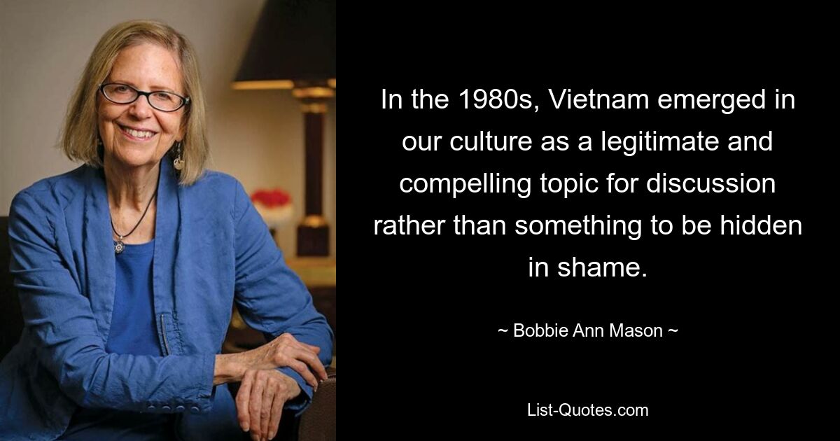 In the 1980s, Vietnam emerged in our culture as a legitimate and compelling topic for discussion rather than something to be hidden in shame. — © Bobbie Ann Mason