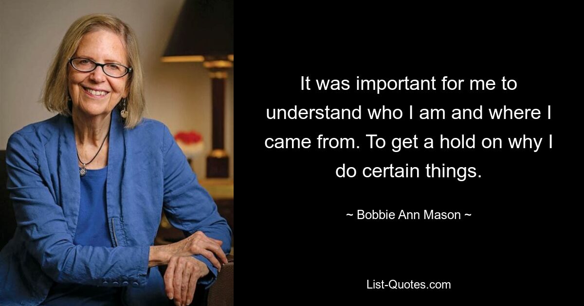 It was important for me to understand who I am and where I came from. To get a hold on why I do certain things. — © Bobbie Ann Mason