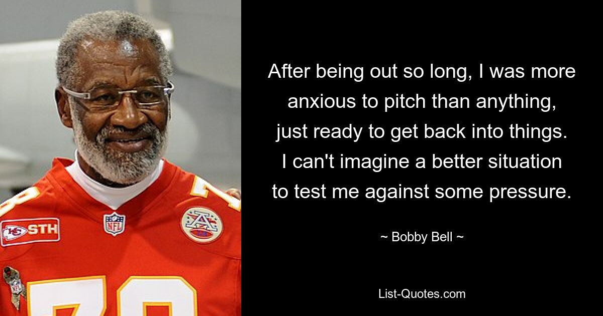 After being out so long, I was more anxious to pitch than anything, just ready to get back into things. I can't imagine a better situation to test me against some pressure. — © Bobby Bell