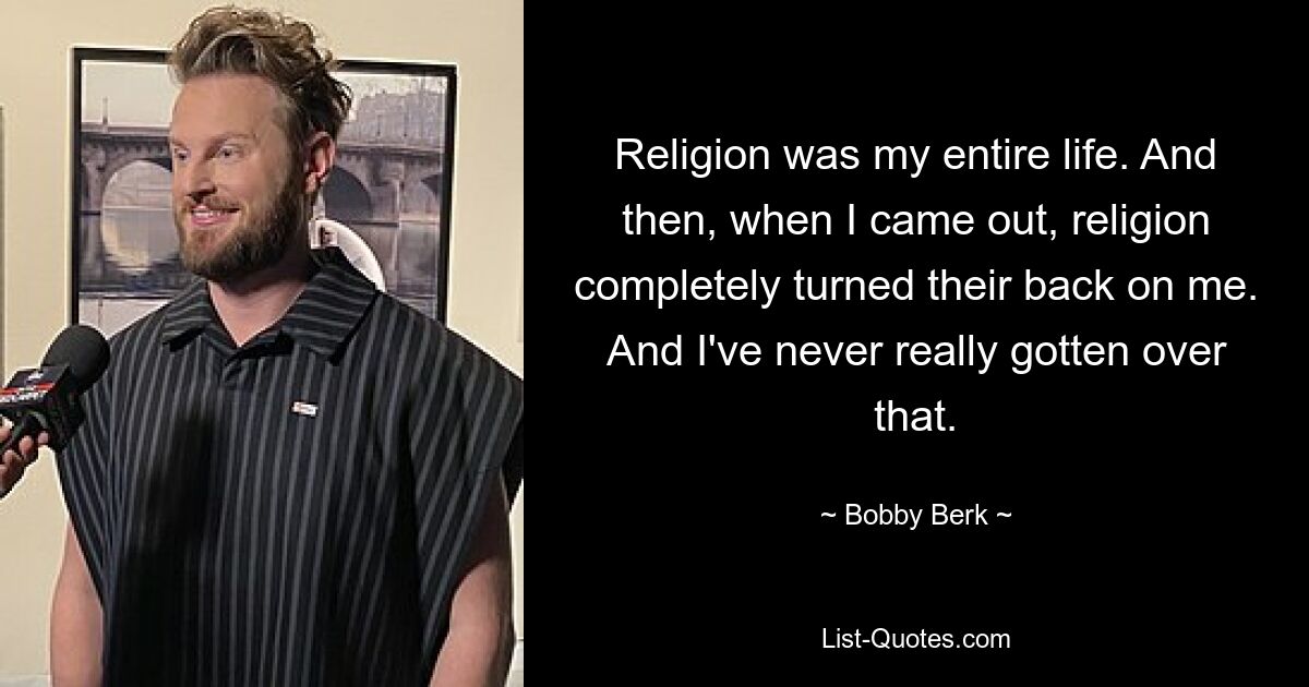 Religion was my entire life. And then, when I came out, religion completely turned their back on me. And I've never really gotten over that. — © Bobby Berk