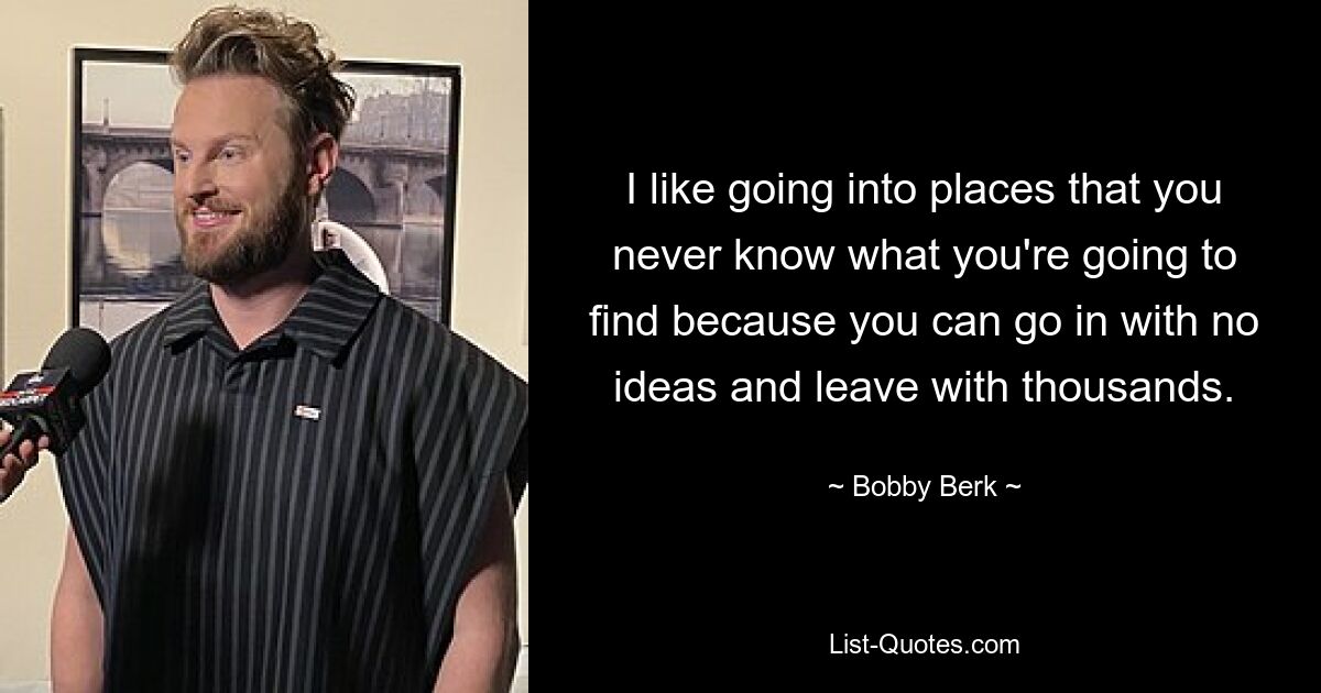 I like going into places that you never know what you're going to find because you can go in with no ideas and leave with thousands. — © Bobby Berk