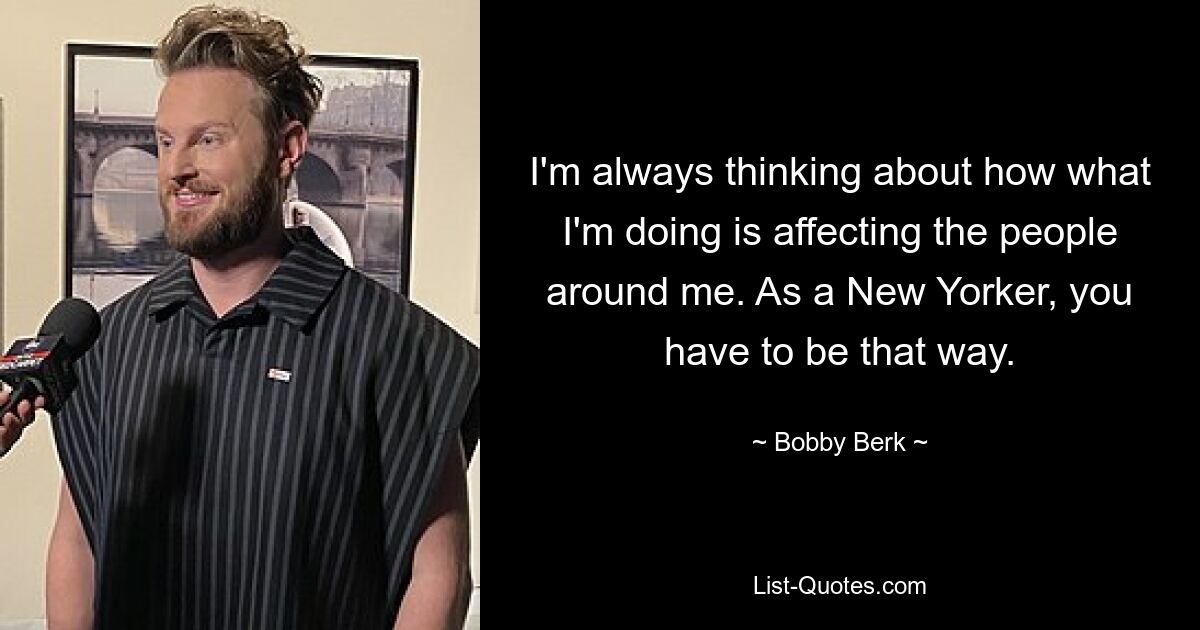 I'm always thinking about how what I'm doing is affecting the people around me. As a New Yorker, you have to be that way. — © Bobby Berk