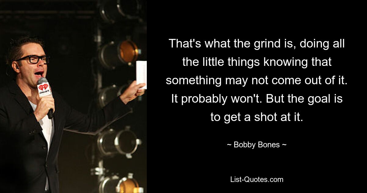 That's what the grind is, doing all the little things knowing that something may not come out of it. It probably won't. But the goal is to get a shot at it. — © Bobby Bones