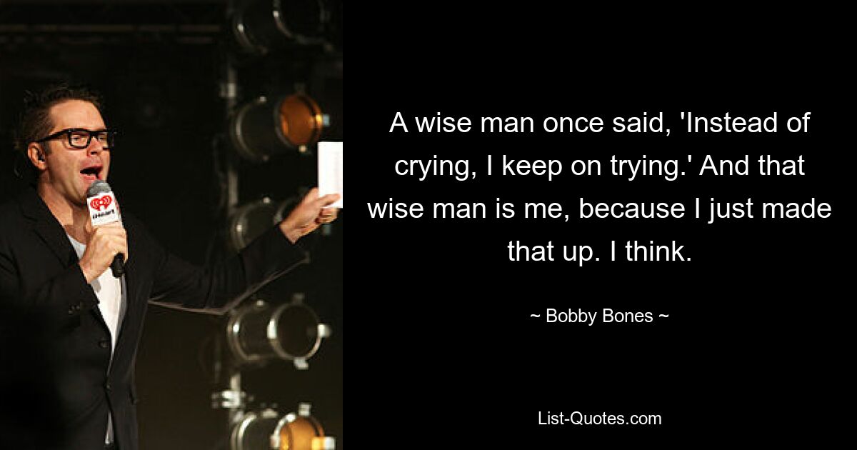 A wise man once said, 'Instead of crying, I keep on trying.' And that wise man is me, because I just made that up. I think. — © Bobby Bones