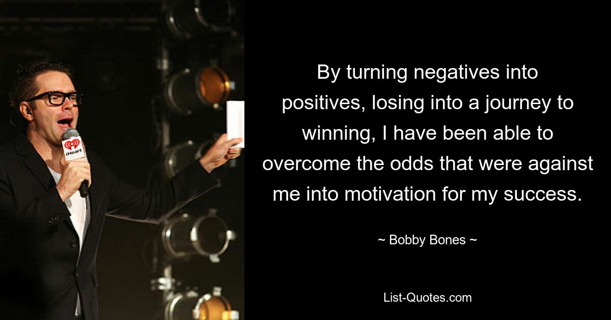 By turning negatives into positives, losing into a journey to winning, I have been able to overcome the odds that were against me into motivation for my success. — © Bobby Bones