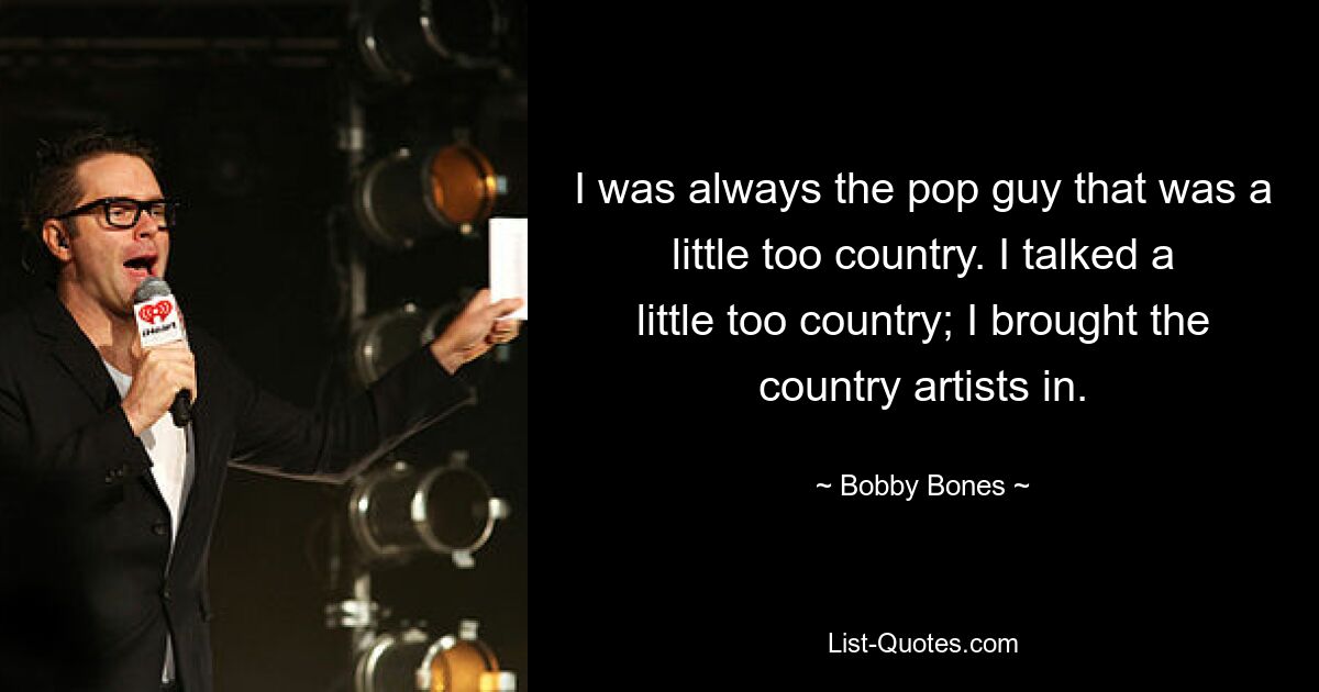 I was always the pop guy that was a little too country. I talked a little too country; I brought the country artists in. — © Bobby Bones