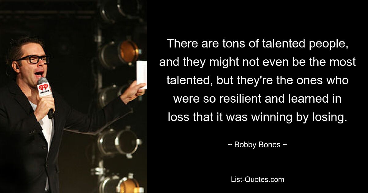 There are tons of talented people, and they might not even be the most talented, but they're the ones who were so resilient and learned in loss that it was winning by losing. — © Bobby Bones