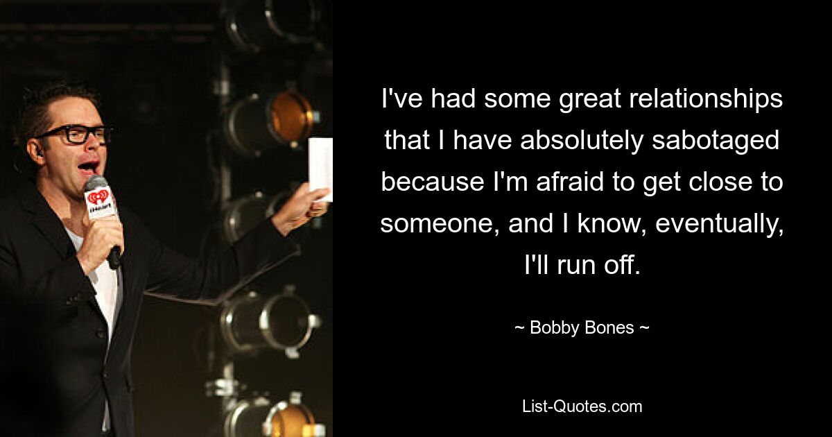 I've had some great relationships that I have absolutely sabotaged because I'm afraid to get close to someone, and I know, eventually, I'll run off. — © Bobby Bones