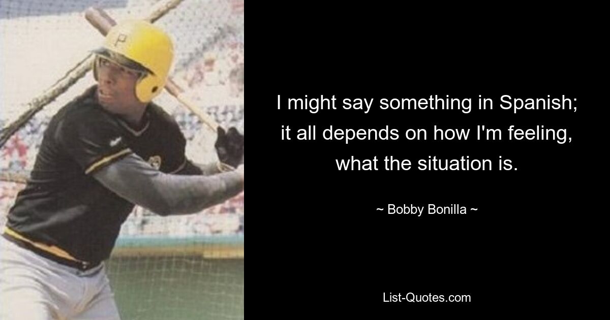 I might say something in Spanish; it all depends on how I'm feeling, what the situation is. — © Bobby Bonilla