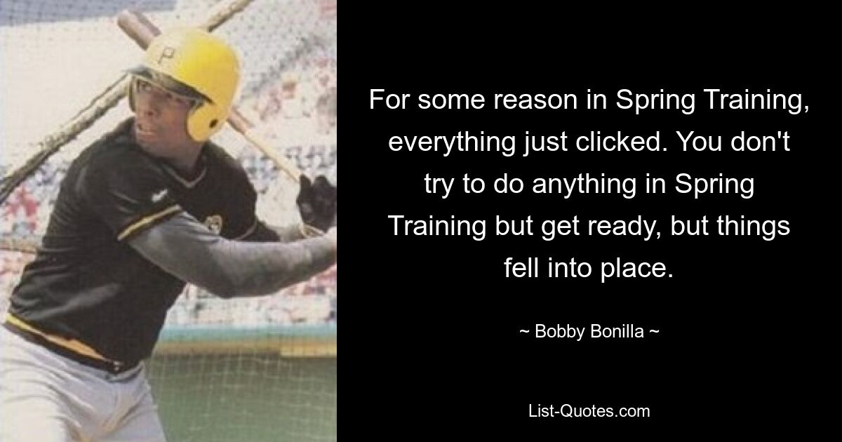 For some reason in Spring Training, everything just clicked. You don't try to do anything in Spring Training but get ready, but things fell into place. — © Bobby Bonilla