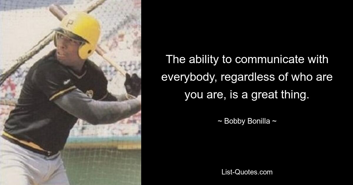 The ability to communicate with everybody, regardless of who are you are, is a great thing. — © Bobby Bonilla