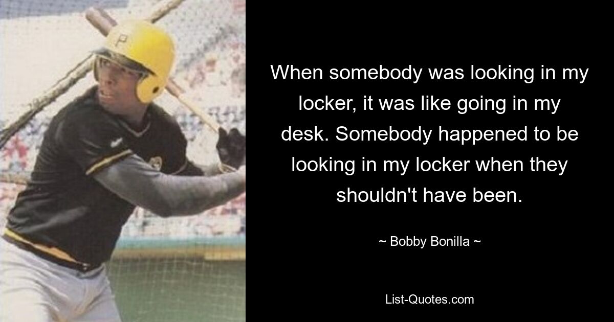 When somebody was looking in my locker, it was like going in my desk. Somebody happened to be looking in my locker when they shouldn't have been. — © Bobby Bonilla