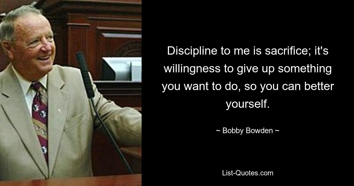 Discipline to me is sacrifice; it's willingness to give up something you want to do, so you can better yourself. — © Bobby Bowden