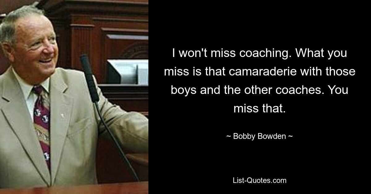 I won't miss coaching. What you miss is that camaraderie with those boys and the other coaches. You miss that. — © Bobby Bowden