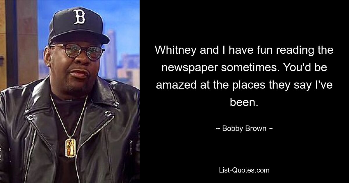 Whitney and I have fun reading the newspaper sometimes. You'd be amazed at the places they say I've been. — © Bobby Brown