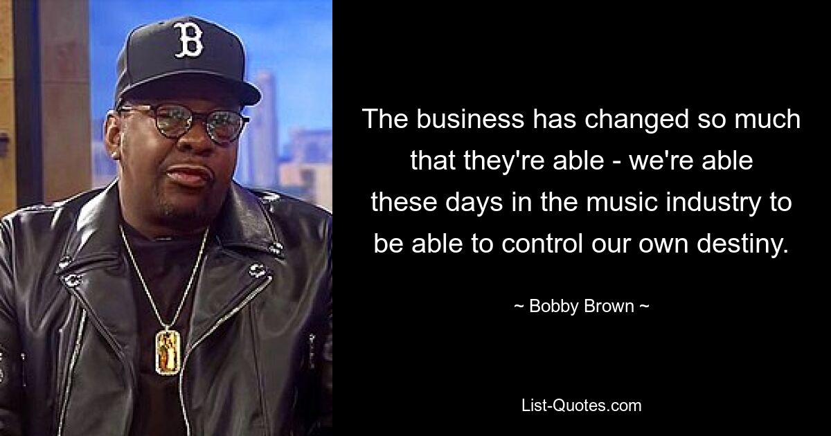 The business has changed so much that they're able - we're able these days in the music industry to be able to control our own destiny. — © Bobby Brown