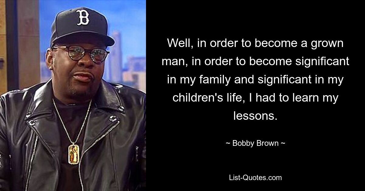 Well, in order to become a grown man, in order to become significant in my family and significant in my children's life, I had to learn my lessons. — © Bobby Brown