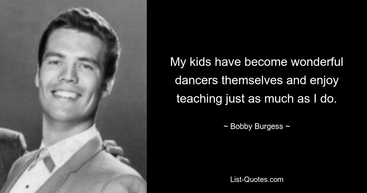 My kids have become wonderful dancers themselves and enjoy teaching just as much as I do. — © Bobby Burgess