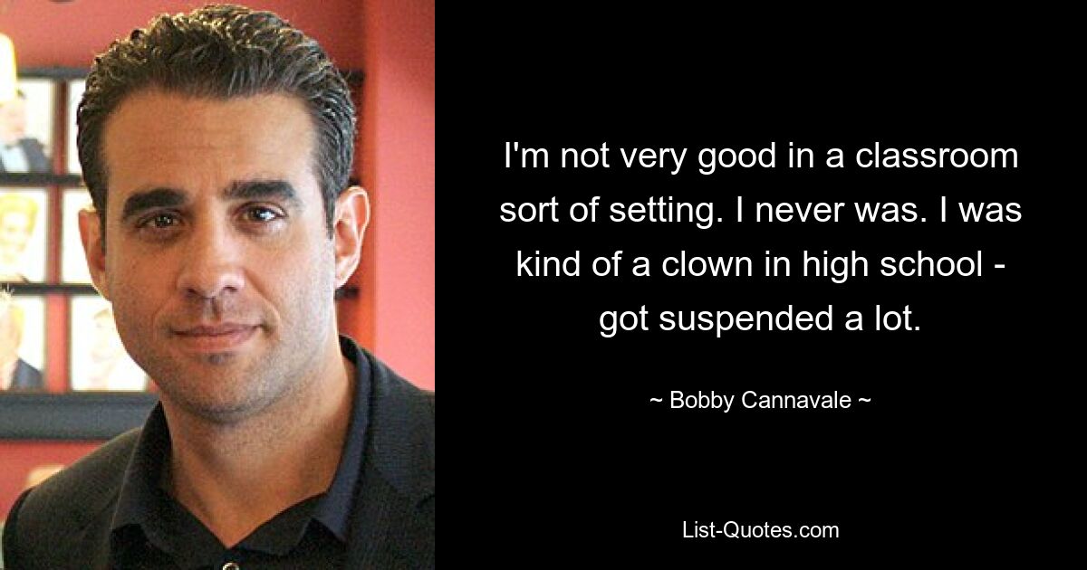 I'm not very good in a classroom sort of setting. I never was. I was kind of a clown in high school - got suspended a lot. — © Bobby Cannavale