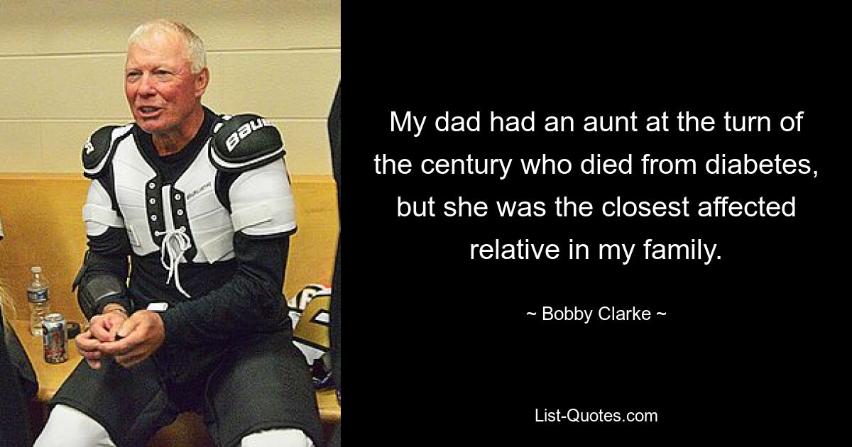 My dad had an aunt at the turn of the century who died from diabetes, but she was the closest affected relative in my family. — © Bobby Clarke