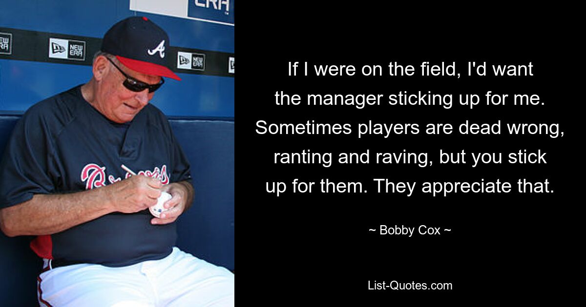 If I were on the field, I'd want the manager sticking up for me. Sometimes players are dead wrong, ranting and raving, but you stick up for them. They appreciate that. — © Bobby Cox