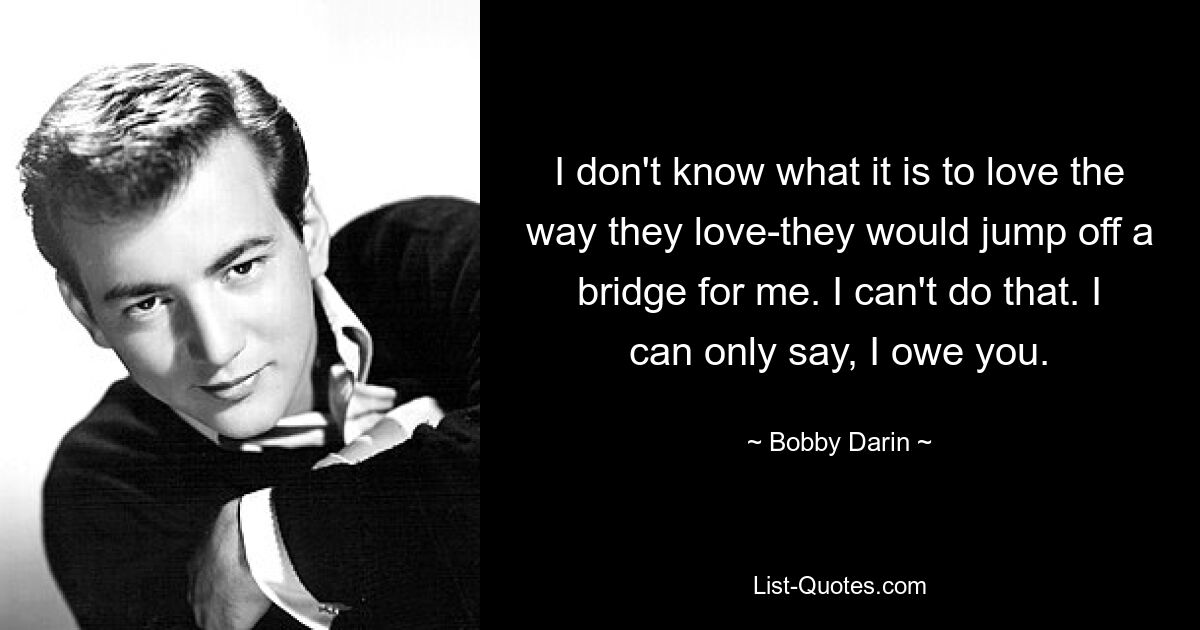 I don't know what it is to love the way they love-they would jump off a bridge for me. I can't do that. I can only say, I owe you. — © Bobby Darin