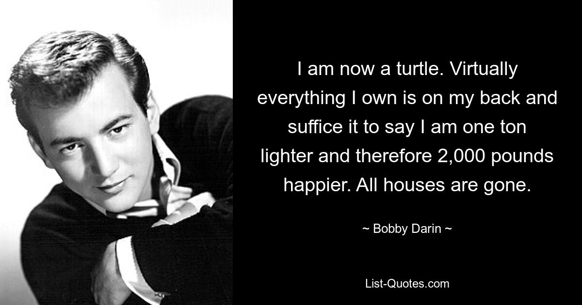 I am now a turtle. Virtually everything I own is on my back and suffice it to say I am one ton lighter and therefore 2,000 pounds happier. All houses are gone. — © Bobby Darin