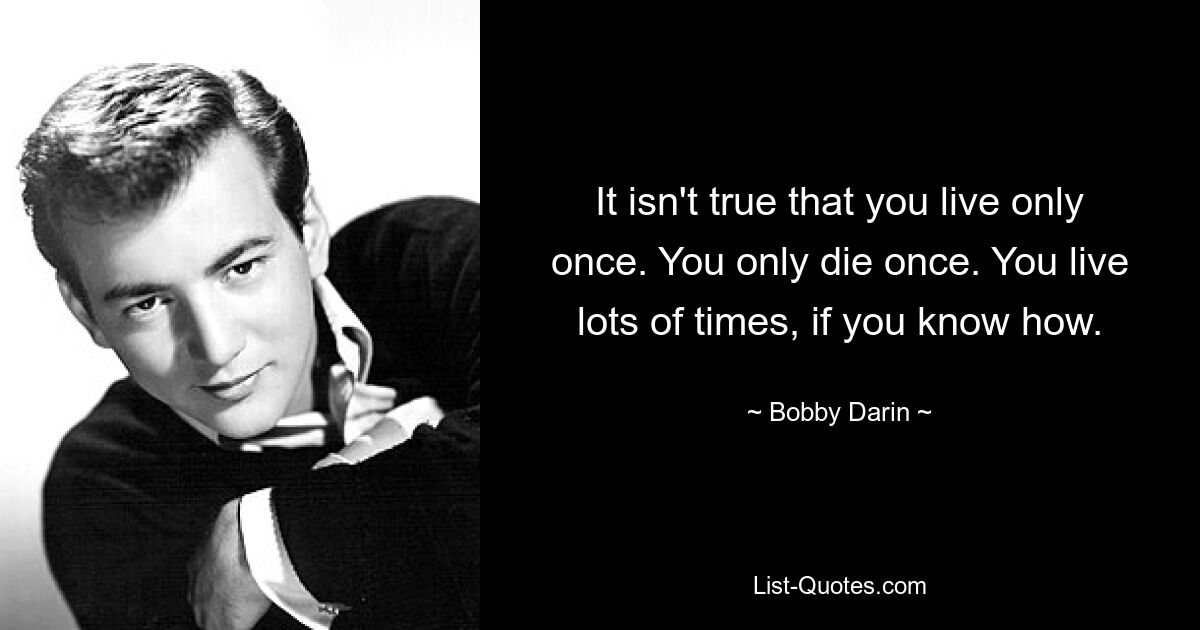 It isn't true that you live only once. You only die once. You live lots of times, if you know how. — © Bobby Darin