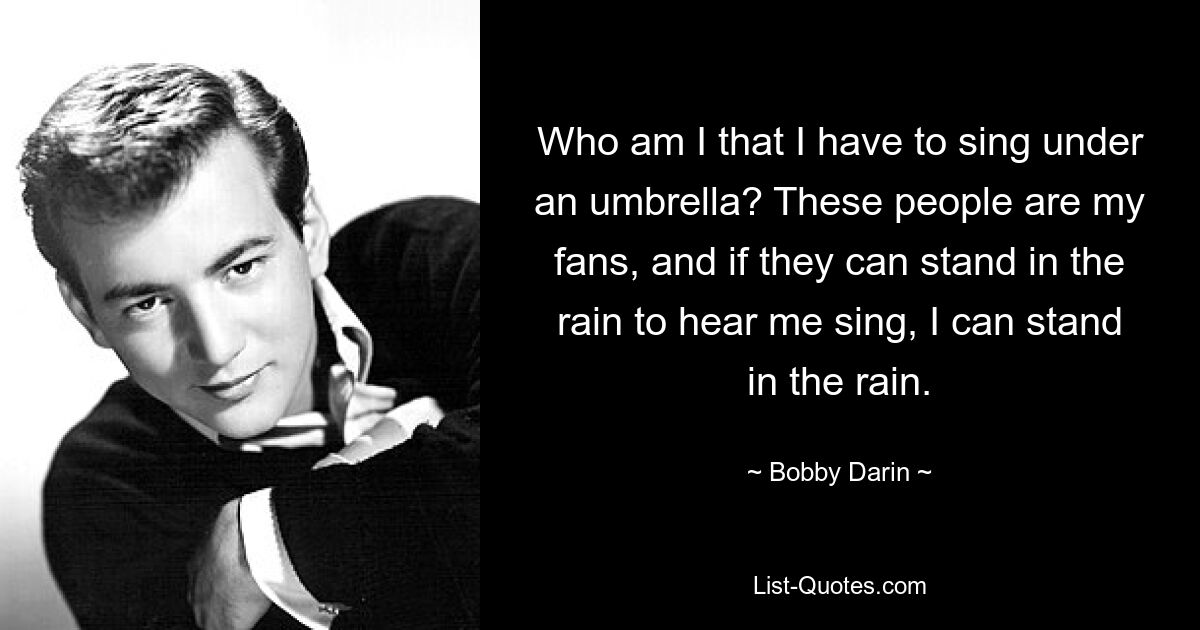 Who am I that I have to sing under an umbrella? These people are my fans, and if they can stand in the rain to hear me sing, I can stand in the rain. — © Bobby Darin