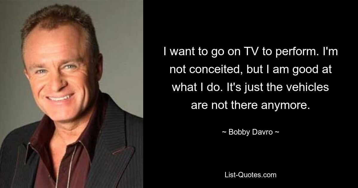 I want to go on TV to perform. I'm not conceited, but I am good at what I do. It's just the vehicles are not there anymore. — © Bobby Davro